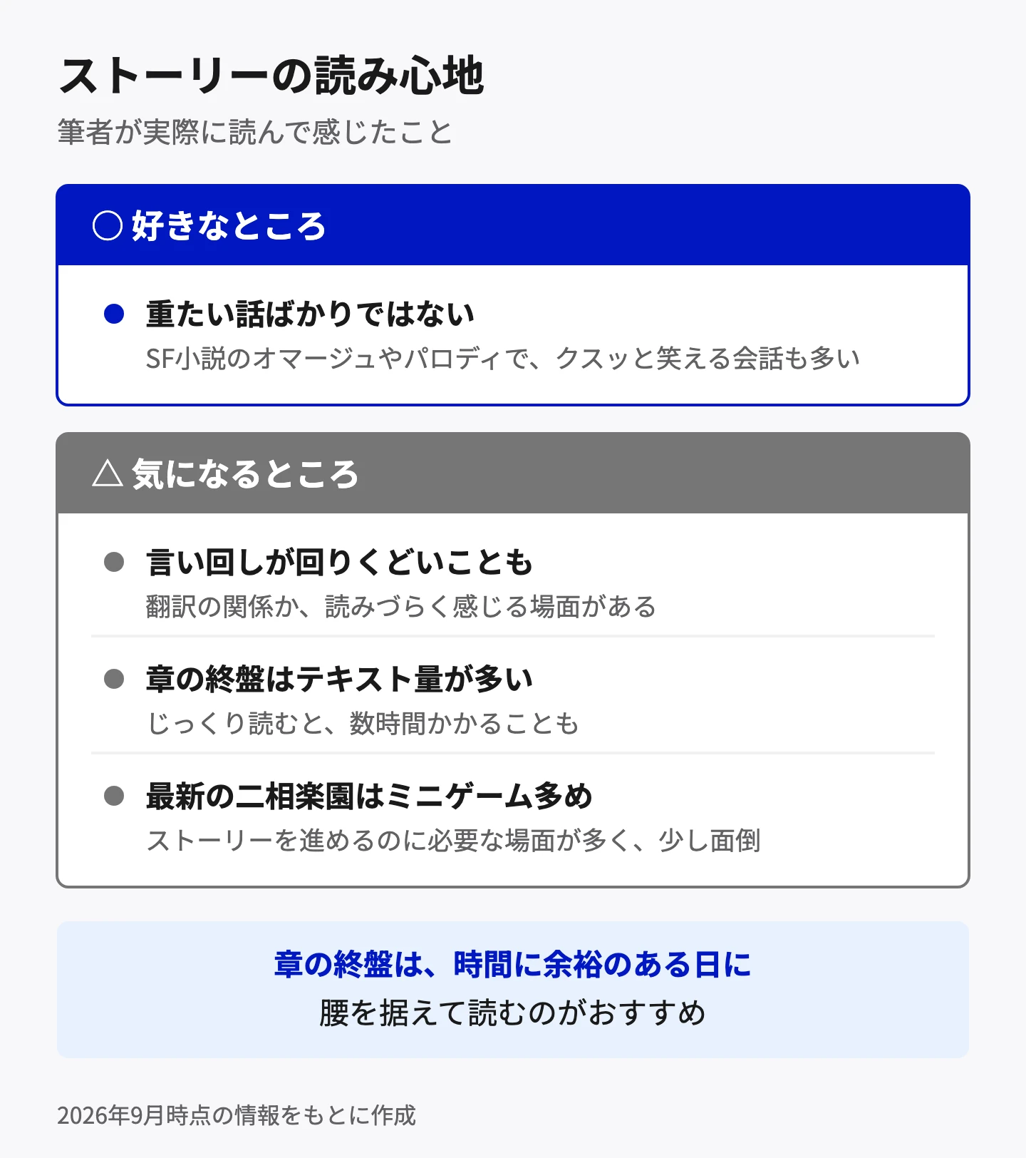 ストーリーの読み心地。好きなところは、SF小説のオマージュやパロディでクスッと笑える会話も多く、重たい話ばかりではないこと。気になるところは、翻訳の関係か言い回しが回りくどく読みづらい場面があること、章の終盤はテキスト量が多くじっくり読むと数時間かかること、最新の二相楽園はストーリーを進めるのに必要なミニゲームが多いこと。章の終盤は時間に余裕のある日に読むのがおすすめ。